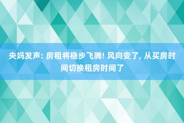 央妈发声: 房租将稳步飞腾! 风向变了, 从买房时间切换租房时间了