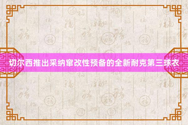 切尔西推出采纳窜改性预备的全新耐克第三球衣