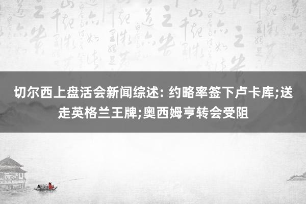 切尔西上盘活会新闻综述: 约略率签下卢卡库;送走英格兰王牌;奥西姆亨转会受阻