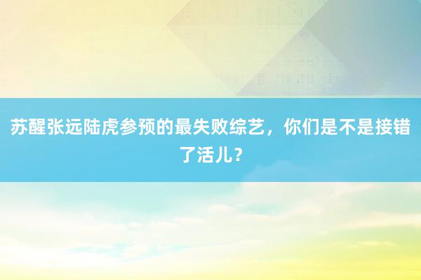 苏醒张远陆虎参预的最失败综艺，你们是不是接错了活儿？