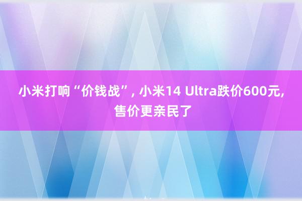 小米打响“价钱战”, 小米14 Ultra跌价600元, 售价更亲民了