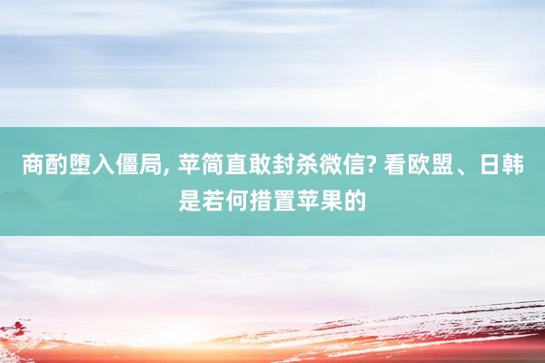 商酌堕入僵局, 苹简直敢封杀微信? 看欧盟、日韩是若何措置苹果的