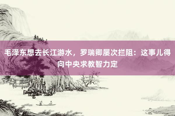 毛泽东想去长江游水，罗瑞卿屡次拦阻：这事儿得向中央求教智力定