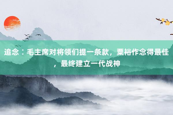 追念∶毛主席对将领们提一条款，粟裕作念得最佳，最终建立一代战神