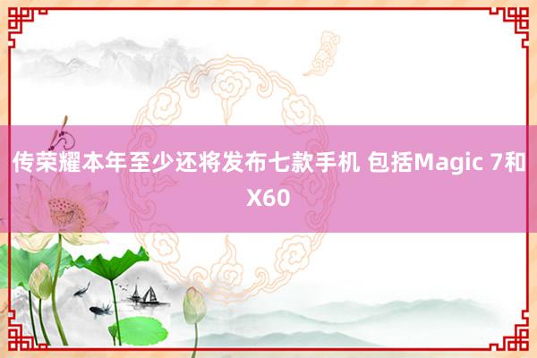 传荣耀本年至少还将发布七款手机 包括Magic 7和X60