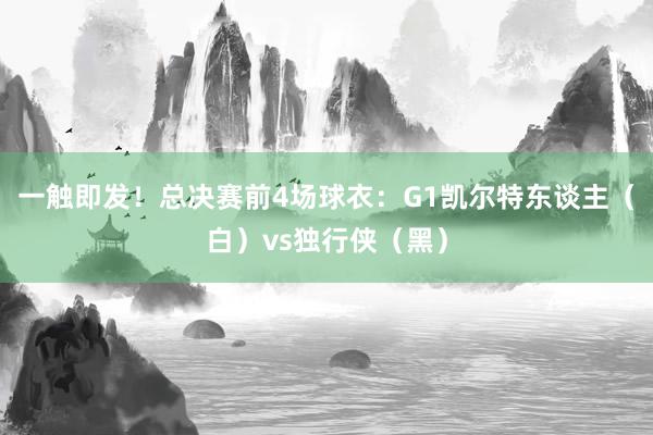 一触即发！总决赛前4场球衣：G1凯尔特东谈主（白）vs独行侠（黑）