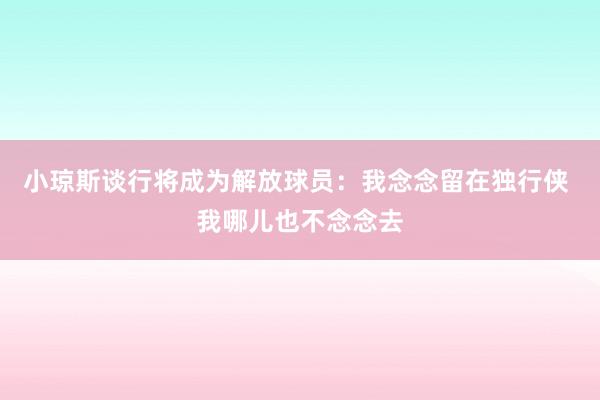 小琼斯谈行将成为解放球员：我念念留在独行侠 我哪儿也不念念去