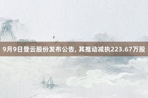 9月9日登云股份发布公告, 其推动减执223.67万股