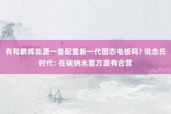 有和鹏辉能源一皆配置新一代固态电板吗? 说念氏时代: 在碳纳米管方面有合营