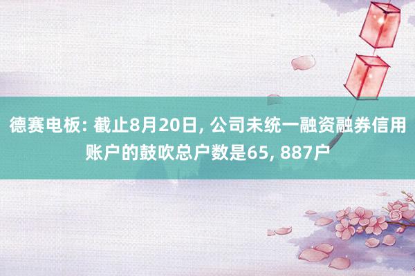 德赛电板: 截止8月20日, 公司未统一融资融券信用账户的鼓吹总户数是65, 887户