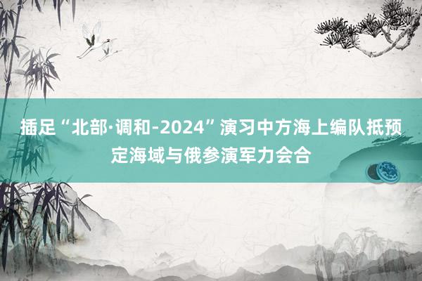 插足“北部·调和-2024”演习中方海上编队抵预定海域与俄参演军力会合