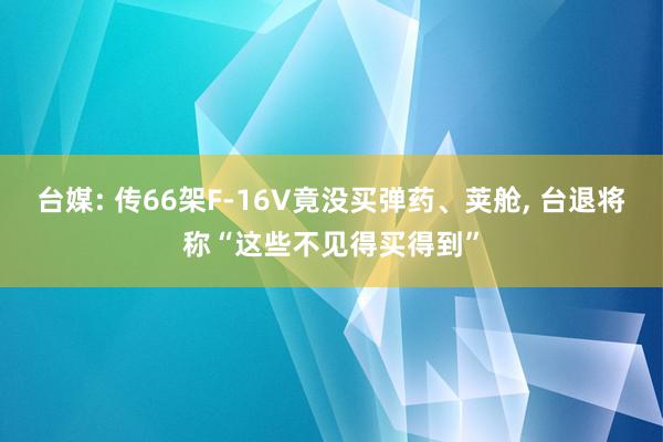 台媒: 传66架F-16V竟没买弹药、荚舱, 台退将称“这些不见得买得到”