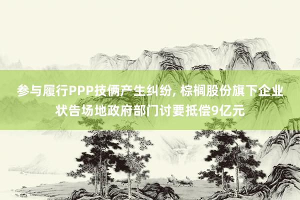 参与履行PPP技俩产生纠纷, 棕榈股份旗下企业状告场地政府部门讨要抵偿9亿元