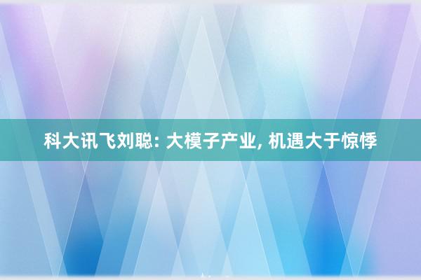 科大讯飞刘聪: 大模子产业, 机遇大于惊悸