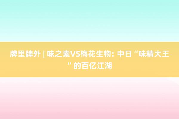 牌里牌外 | 味之素VS梅花生物: 中日“味精大王”的百亿江湖