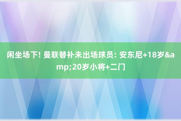 闲坐场下! 曼联替补未出场球员: 安东尼+18岁&20岁小将+二门