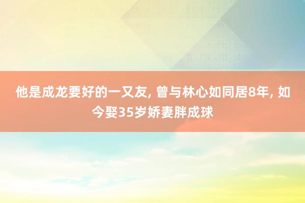 他是成龙要好的一又友, 曾与林心如同居8年, 如今娶35岁娇妻胖成球