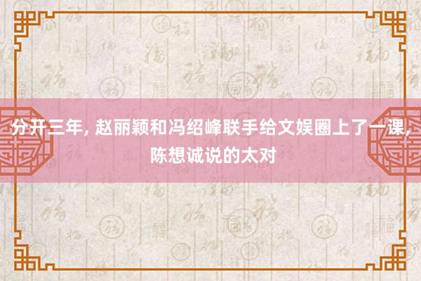 分开三年, 赵丽颖和冯绍峰联手给文娱圈上了一课, 陈想诚说的太对