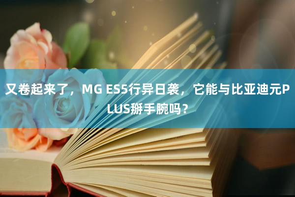 又卷起来了，MG ES5行异日袭，它能与比亚迪元PLUS掰手腕吗？