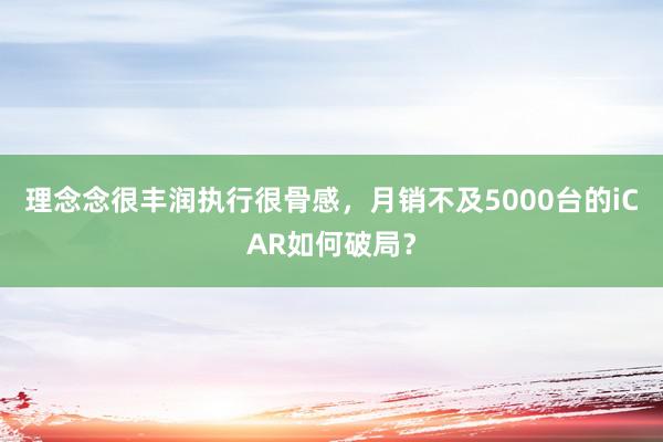 理念念很丰润执行很骨感，月销不及5000台的iCAR如何破局？