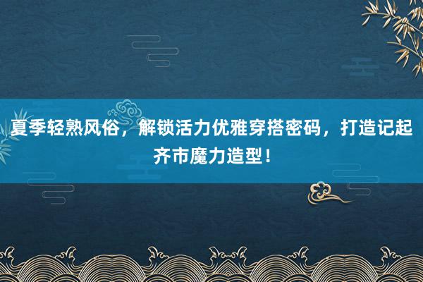 夏季轻熟风俗，解锁活力优雅穿搭密码，打造记起齐市魔力造型！