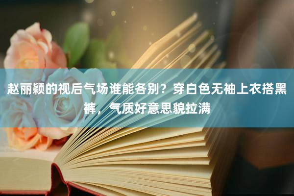 赵丽颖的视后气场谁能各别？穿白色无袖上衣搭黑裤，气质好意思貌拉满