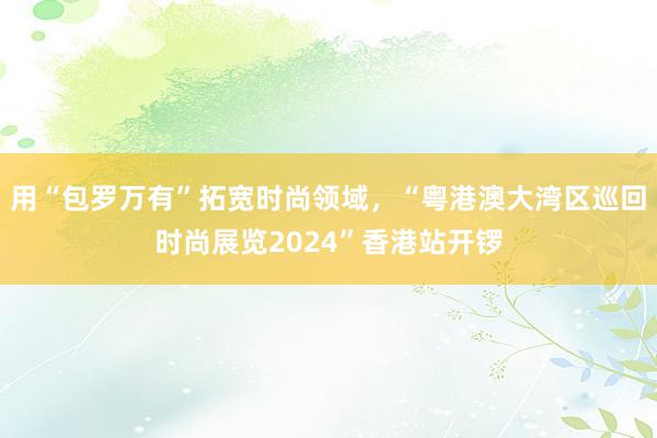 用“包罗万有”拓宽时尚领域，“粤港澳大湾区巡回时尚展览2024”香港站开锣