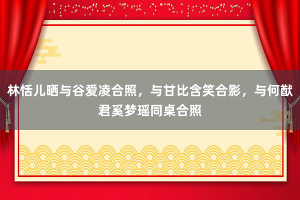 林恬儿晒与谷爱凌合照，与甘比含笑合影，与何猷君奚梦瑶同桌合照