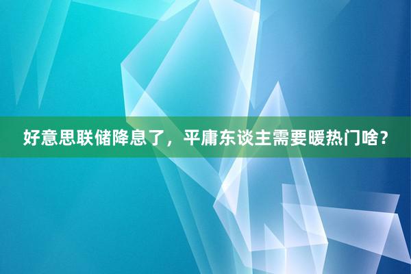 好意思联储降息了，平庸东谈主需要暖热门啥？