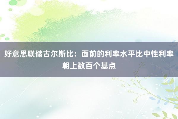 好意思联储古尔斯比：面前的利率水平比中性利率朝上数百个基点