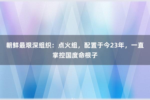 朝鲜最艰深组织：点火组，配置于今23年，一直掌控国度命根子