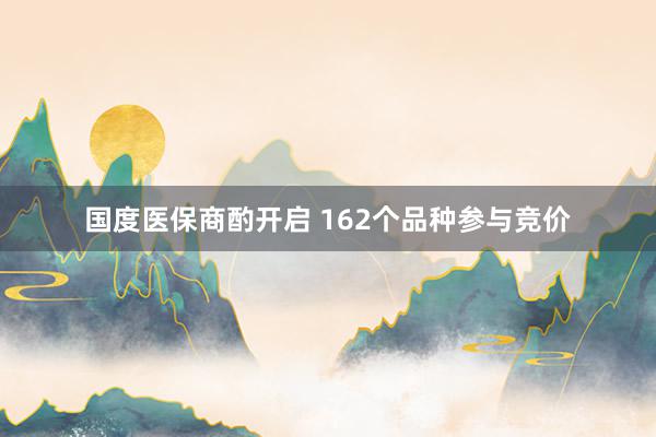 国度医保商酌开启 162个品种参与竞价