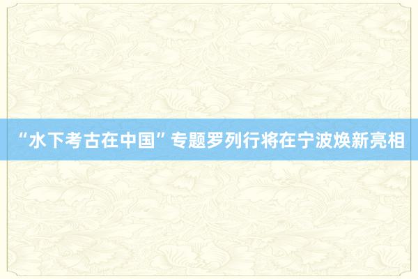 “水下考古在中国”专题罗列行将在宁波焕新亮相