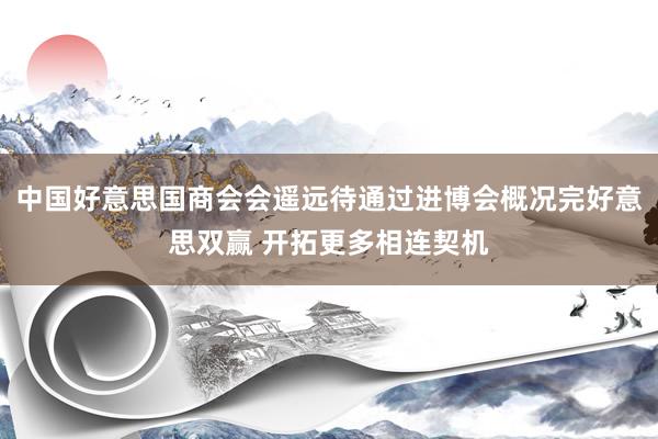 中国好意思国商会会遥远待通过进博会概况完好意思双赢 开拓更多相连契机