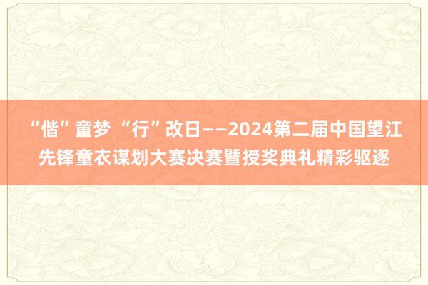 “偕”童梦 “行”改日——2024第二届中国望江先锋童衣谋划大赛决赛暨授奖典礼精彩驱逐