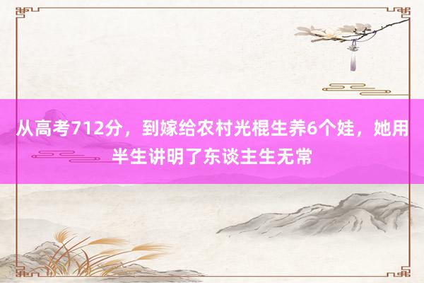 从高考712分，到嫁给农村光棍生养6个娃，她用半生讲明了东谈主生无常