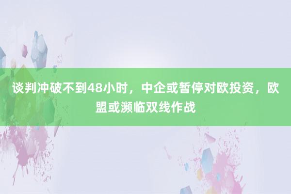 谈判冲破不到48小时，中企或暂停对欧投资，欧盟或濒临双线作战