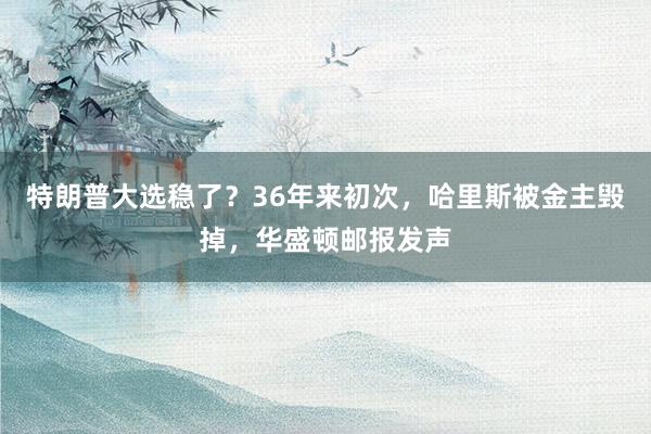 特朗普大选稳了？36年来初次，哈里斯被金主毁掉，华盛顿邮报发声