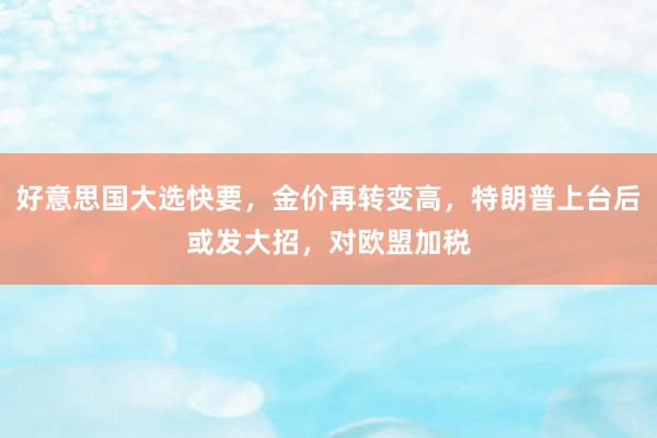 好意思国大选快要，金价再转变高，特朗普上台后或发大招，对欧盟加税