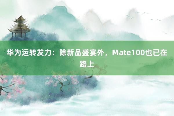 华为运转发力：除新品盛宴外，Mate100也已在路上